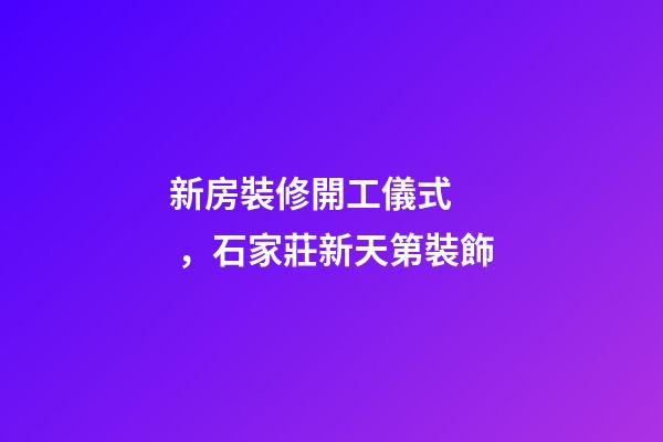 新房裝修開工儀式，石家莊新天第裝飾